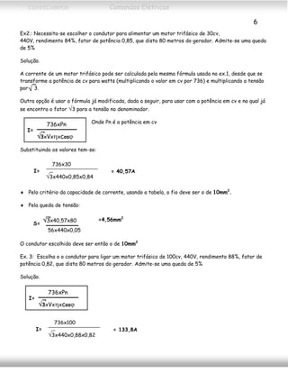 CEFETCAMPOS Comandos Elétricos
6
Ex2.: Necessita-se escolher o condutor para alimentar um motor trifásico de 30cv,
440V, rendimento 84%, fator de potência 0,85, que dista 80 metros do gerador. Admite-se uma queda
de 5%
Solução.
A corrente de um motor trifásico pode ser calculada pela mesma fórmula usada no ex.1, desde que se
transforme a potência de cv para watts (multiplicando o valor em cv por 736) e multiplicando a tensão
por 3.√
Outra opção é usar a fórmula já modificada, dada a seguir, para usar com a potência em cv e na qual já
se encontra o fator √3 para a tensão no denominador.
Onde Pn é a potência em cv736xPn
√3xVxηxcosϕ
I=
Substituindo os valores tem-se:
736x30
√3x440x0,85x0,84
I= = 40,57A
♦ Pelo critério da capacidade de corrente, usando a tabela, o fio deve ser o de 10mm2
.
♦ Pela queda de tensão:
√3x40,57x80
56x440x0,05
S=
=4,56mm2
O condutor escolhido deve ser então o de 10mm2
Ex. 3: Escolha o o condutor para ligar um motor trifásico de 100cv, 440V, rendimento 88%, fator de
potência 0,82, que dista 80 metros do gerador. Admite-se uma queda de 5%
Solução.
736xPn
√3xVxηxcosϕ
I=
736x100
√3x440x0,88x0,82
I= = 133,8A
MAURÍCIO FRANCO 2001
 