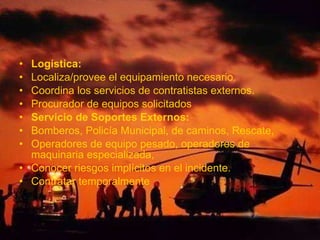 • Logística:
• Localiza/provee el equipamiento necesario.
• Coordina los servicios de contratistas externos.
• Procurador de equipos solicitados
• Servicio de Soportes Externos:
• Bomberos, Policía Municipal, de caminos, Rescate,
• Operadores de equipo pesado, operadores de
maquinaria especializada,
• Conocer riesgos implícitos en el incidente.
• Contratar temporalmente
 