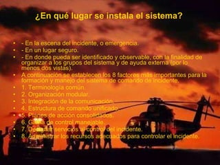 ¿En qué lugar se instala el sistema?
• - En la escena del incidente, o emergencia.
• - En un lugar seguro.
• - En donde pueda ser identificado y observable, con la finalidad de
organizar a los grupos del sistema y de ayuda externa (por lo
menos dos vistas).
• A continuación se establecen los 8 factores más importantes para la
formación y manejo del sistema de comando de incidente.
• 1. Terminología común.
• 2. Organización modular.
• 3. Integración de la comunicación.
• 4. Estructura de comando unificado.
• 5. Planes de acción consolidados.
• 6. Gama de control manejable.
• 7. Designar servicios al control del incidente.
• 8. Administrar los recursos adecuados para controlar el incidente.
 