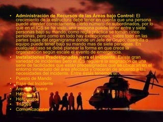 • Administración de Recursos de las Áreas bajo Control: El
crecimiento de la estructura debe tener en cuenta que una persona
puede atender correctamente cierto número de subordinados, por lo
que en el ICS se ha visto, una persona puede tener entre y siete
personas bajo su mando, como regla práctica se toman cinco
personas, pero como en todo hay excepciones, sobre todo en las
partes bajas del organigrama donde un Jefe de Grupo, cuadrilla o
equipo puede tener bajo su mando mas de siete personas. En
cualquier caso se debe planear la forma en que crece la
organización según escale el evento de emergencia.
• Instalaciones Predesignadas para el Incidente: Existe gran
variedad de incidentes pero el ICS requiere la asignación de una
serie de facilidades que están predesignadas que se ubicarán en el
entorno inmediato del área afectada y crecerán de acuerdo a las
necesidades del incidente. Entre éstas tenemos a:
• Puesto de Mando
• Base del Incidente
• Área de Espera
• Helibases
• Helipuertos
• Triages
• Comunicaciones
 
