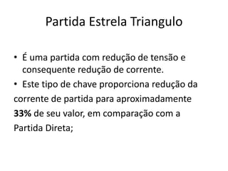 Partida Estrela Triangulo
• É uma partida com redução de tensão e
consequente redução de corrente.
• Este tipo de chave proporciona redução da
corrente de partida para aproximadamente
33% de seu valor, em comparação com a
Partida Direta;
 