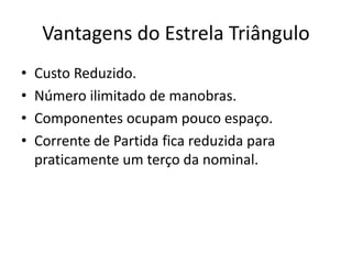 Vantagens do Estrela Triângulo
• Custo Reduzido.
• Número ilimitado de manobras.
• Componentes ocupam pouco espaço.
• Corrente de Partida fica reduzida para
praticamente um terço da nominal.
 