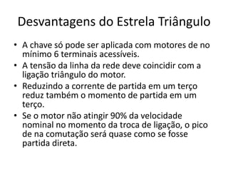Desvantagens do Estrela Triângulo
• A chave só pode ser aplicada com motores de no
mínimo 6 terminais acessíveis.
• A tensão da linha da rede deve coincidir com a
ligação triângulo do motor.
• Reduzindo a corrente de partida em um terço
reduz também o momento de partida em um
terço.
• Se o motor não atingir 90% da velocidade
nominal no momento da troca de ligação, o pico
de na comutação será quase como se fosse
partida direta.
 