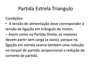 Partida Estrela Triangulo
Condições:
• A tensão de alimentação deve corresponder à
tensão de ligação em triângulo do motor;
– Assim como na Partida Direta, os motores
devem partir sem carga (a vazio), porque na
ligação em estrela ocorre também uma redução
no torque de partida, proporcional a redução da
corrente de partida.
 