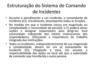 Unidade de instalações
• São três as instalações comuns que o CI pode
estabelecer em um incidente. São elas:
• Posto de co...