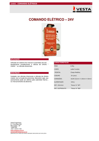 GASES – COMANDO ELÉTRICO                                                                                                     |1




                                        COMANDO ELÉTRICO – 24V




APLICAÇÃO

Utilizado em sistema fixo manual e automático de co2,                              CARACTERISTICAS
equipamento complementar a válvula de cilindro “
mestre “ ou válvulas direcionais.                                                  PESO              2,0Kg

                                                                                   CORPO             Latão Fundido

DESCRIÇÃO                                                                          FRONTAL           Chapa Metálica

                                                                                   COSUMO            2A (pico)
Instalado nas válvulas direcionais e válvulas de cilindro
mestre, tem a função de acioná-las, liberando o gás. seu                           DIMENSÕES         65/95 (E)mm X 156mm X 60mm
acionamento pode ser elétrico pelo solenóide interna ,
ou manual através da alavanca.                                                     ALIMENTAÇÃO       24Vcc

                                                                                   ENT. VÁLVULA      “Rosca ¾” NPT

                                                                                   ENT. ELETRODUTO   “Rosca ¾” BSP




Vesta Engenharia
R. 13 de Maio 233
Morungaba - SP
13260-000
+55 11.4014-1105
www.vestaeng.com.br
vestaeng@vestaeng.com.br
Reservamo-nos o direito de introduzir alterações neste produto sem aviso prévio.
 