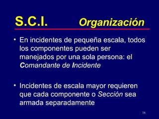 16
S.C.I. Organización
• En incidentes de pequeña escala, todos
los componentes pueden ser
manejados por una sola persona: el
Comandante de Incidente
• Incidentes de escala mayor requieren
que cada componente o Sección sea
armada separadamente
 