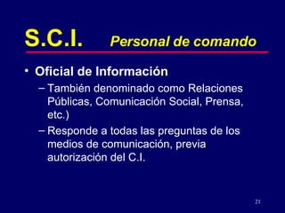 21
S.C.I. Personal de comando
• Oficial de Información
– También denominado como Relaciones
Públicas, Comunicación Social, Prensa,
etc.)
– Responde a todas las preguntas de los
medios de comunicación, previa
autorización del C.I.
 