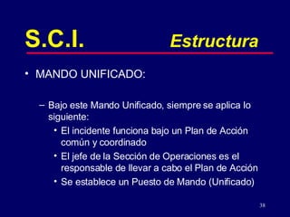 38
S.C.I. Estructura
• MANDO UNIFICADO:
– Bajo este Mando Unificado, siempre se aplica lo
siguiente:
• El incidente funciona bajo un Plan de Acción
común y coordinado
• El jefe de la Sección de Operaciones es el
responsable de llevar a cabo el Plan de Acción
• Se establece un Puesto de Mando (Unificado)
 