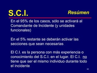 80
S.C.I. Resúmen
En el 95% de los casos, sólo se activará al
Comandante de Incidente (y unidades
funcionales)
En el 5% restante se deberán activar las
secciones que sean necesarias
El C.I. es la persona con más experiencia o
conocimiento del S.C.I. en el lugar. El C.I. no
tiene que ser el mismo individuo durante todo
el incidente
 