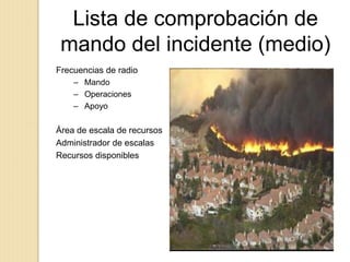 Lista de comprobación de
mando del incidente (medio)
Frecuencias de radio
– Mando
– Operaciones
– Apoyo
Área de escala de recursos
Administrador de escalas
Recursos disponibles
Escala de recursos:
 
