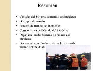 Resumen
• Ventajas del Sistema de mando del incidente
• Dos tipos de mando
• Proceso de mando del incidente
• Componentes del Mando del incidente
• Organización del Sistema de mando del
incidente
• Documentación fundamental del Sistema de
mando del incidente
 