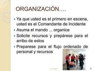 24/10/2023 8
ORGANIZACIÓN….
 Ya que usted es el primero en escena,
usted es el Comandante de Incidente
 Asuma el mando ... organice
 Solicite recursos y prepárese para el
arribo de estos
 Preparese para el flujo ordenado de
personal y recursos
 