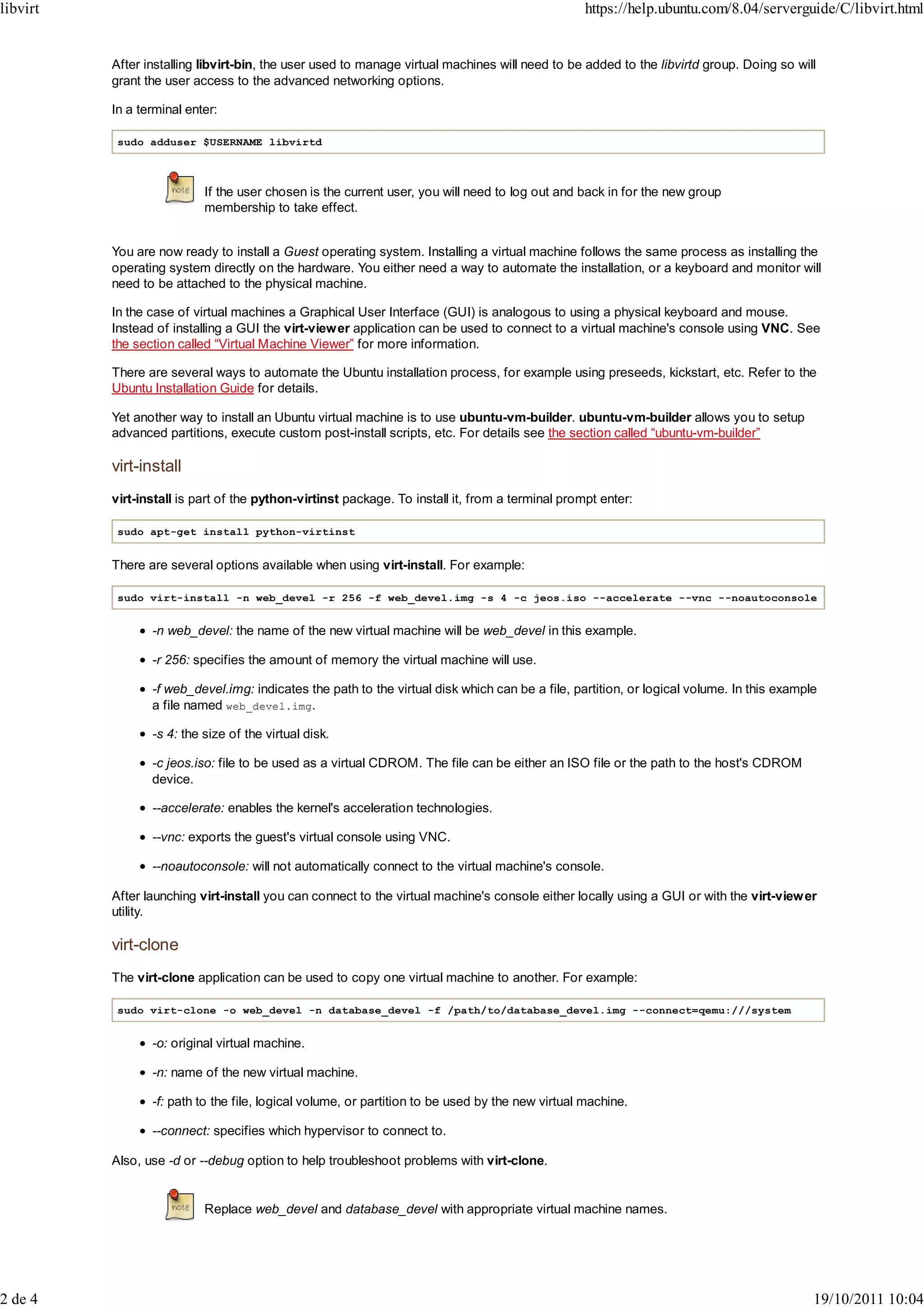 libvirt                                                                                           https://help.ubuntu.com/8.04/serverguide/C/libvirt.html


          After installing libvirt-bin, the user used to manage virtual machines will need to be added to the libvirtd group. Doing so will
          grant the user access to the advanced networking options.

          In a terminal enter:

           sudo adduser $USERNAME libvirtd



                           If the user chosen is the current user, you will need to log out and back in for the new group
                           membership to take effect.


          You are now ready to install a Guest operating system. Installing a virtual machine follows the same process as installing the
          operating system directly on the hardware. You either need a way to automate the installation, or a keyboard and monitor will
          need to be attached to the physical machine.

          In the case of virtual machines a Graphical User Interface (GUI) is analogous to using a physical keyboard and mouse.
          Instead of installing a GUI the virt-viewer application can be used to connect to a virtual machine's console using VNC. See
          the section called “Virtual Machine Viewer” for more information.

          There are several ways to automate the Ubuntu installation process, for example using preseeds, kickstart, etc. Refer to the
          Ubuntu Installation Guide for details.

          Yet another way to install an Ubuntu virtual machine is to use ubuntu-vm-builder. ubuntu-vm-builder allows you to setup
          advanced partitions, execute custom post-install scripts, etc. For details see the section called “ubuntu-vm-builder”

          virt-install
          virt-install is part of the python-virtinst package. To install it, from a terminal prompt enter:

           sudo apt-get install python-virtinst


          There are several options available when using virt-install. For example:

           sudo virt-install -n web_devel -r 256 -f web_devel.img -s 4 -c jeos.iso --accelerate --vnc --noautoconsole


                 -n web_devel: the name of the new virtual machine will be web_devel in this example.

                 -r 256: specifies the amount of memory the virtual machine will use.

                 -f web_devel.img: indicates the path to the virtual disk which can be a file, partition, or logical volume. In this example
                 a file named web_devel.img.

                 -s 4: the size of the virtual disk.

                 -c jeos.iso: file to be used as a virtual CDROM. The file can be either an ISO file or the path to the host's CDROM
                 device.

                 --accelerate: enables the kernel's acceleration technologies.

                 --vnc: exports the guest's virtual console using VNC.

                 --noautoconsole: will not automatically connect to the virtual machine's console.

          After launching virt-install you can connect to the virtual machine's console either locally using a GUI or with the virt-view er
          utility.

          virt-clone
          The virt-clone application can be used to copy one virtual machine to another. For example:

           sudo virt-clone -o web_devel -n database_devel -f /path/to/database_devel.img --connect=qemu:///system


                 -o: original virtual machine.

                 -n: name of the new virtual machine.

                 -f: path to the file, logical volume, or partition to be used by the new virtual machine.

                 --connect: specifies which hypervisor to connect to.

          Also, use -d or --debug option to help troubleshoot problems with virt-clone.


                           Replace web_devel and database_devel with appropriate virtual machine names.




2 de 4                                                                                                                                     19/10/2011 10:04
 