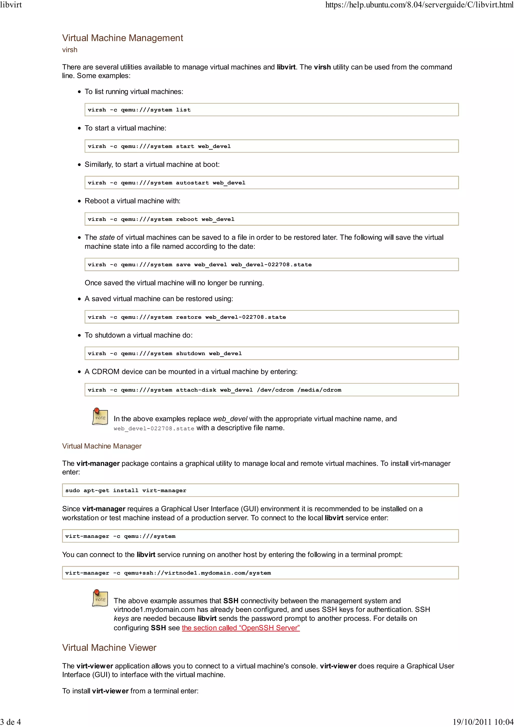 libvirt                                                                                          https://help.ubuntu.com/8.04/serverguide/C/libvirt.html


          Virtual Machine Management
          virsh

          There are several utilities available to manage virtual machines and libvirt. The virsh utility can be used from the command
          line. Some examples:

                  To list running virtual machines:

                   virsh -c qemu:///system list


                  To start a virtual machine:

                   virsh -c qemu:///system start web_devel


                  Similarly, to start a virtual machine at boot:

                   virsh -c qemu:///system autostart web_devel


                  Reboot a virtual machine with:

                   virsh -c qemu:///system reboot web_devel


                  The state of virtual machines can be saved to a file in order to be restored later. The following will save the virtual
                  machine state into a file named according to the date:

                   virsh -c qemu:///system save web_devel web_devel-022708.state


                  Once saved the virtual machine will no longer be running.

                  A saved virtual machine can be restored using:

                   virsh -c qemu:///system restore web_devel-022708.state


                  To shutdown a virtual machine do:

                   virsh -c qemu:///system shutdown web_devel


                  A CDROM device can be mounted in a virtual machine by entering:

                   virsh -c qemu:///system attach-disk web_devel /dev/cdrom /media/cdrom




                           In the above examples replace web_devel with the appropriate virtual machine name, and
                           web_devel-022708.state with a descriptive file name.


          Virtual Machine Manager

          The virt-manager package contains a graphical utility to manage local and remote virtual machines. To install virt-manager
          enter:

           sudo apt-get install virt-manager


          Since virt-manager requires a Graphical User Interface (GUI) environment it is recommended to be installed on a
          workstation or test machine instead of a production server. To connect to the local libvirt service enter:

           virt-manager -c qemu:///system


          You can connect to the libvirt service running on another host by entering the following in a terminal prompt:

           virt-manager -c qemu+ssh://virtnode1.mydomain.com/system



                           The above example assumes that SSH connectivity between the management system and
                           virtnode1.mydomain.com has already been configured, and uses SSH keys for authentication. SSH
                           keys are needed because libvirt sends the password prompt to another process. For details on
                           configuring SSH see the section called “OpenSSH Server”

          Virtual Machine Viewer
          The virt-viewer application allows you to connect to a virtual machine's console. virt-view er does require a Graphical User
          Interface (GUI) to interface with the virtual machine.

          To install virt-viewer from a terminal enter:



3 de 4                                                                                                                                      19/10/2011 10:04
 