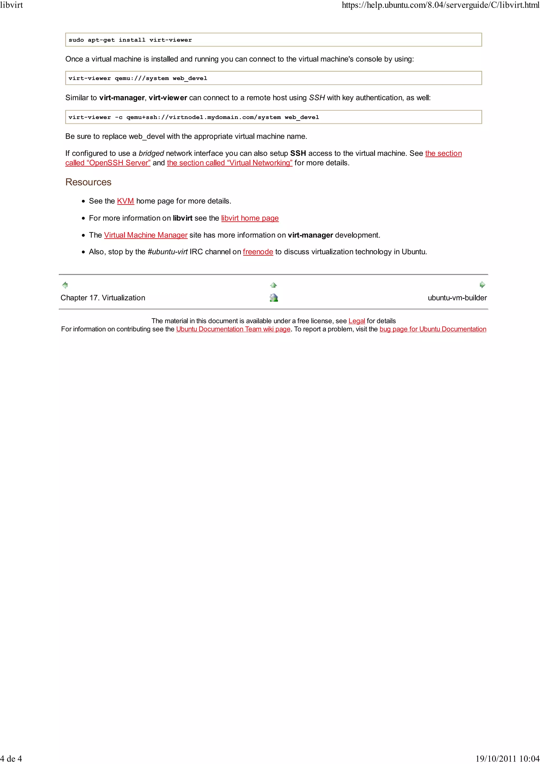 libvirt                                                                                                https://help.ubuntu.com/8.04/serverguide/C/libvirt.html


            sudo apt-get install virt-viewer


           Once a virtual machine is installed and running you can connect to the virtual machine's console by using:

            virt-viewer qemu:///system web_devel


           Similar to virt-manager, virt-viewer can connect to a remote host using SSH with key authentication, as well:

            virt-viewer -c qemu+ssh://virtnode1.mydomain.com/system web_devel


           Be sure to replace web_devel with the appropriate virtual machine name.

           If configured to use a bridged network interface you can also setup SSH access to the virtual machine. See the section
           called “OpenSSH Server” and the section called “Virtual Networking” for more details.

           Resources
                   See the KVM home page for more details.

                   For more information on libvirt see the libvirt home page

                   The Virtual Machine Manager site has more information on virt-manager development.

                   Also, stop by the #ubuntu-virt IRC channel on freenode to discuss virtualization technology in Ubuntu.




          Chapter 17. Virtualization                                                                                               ubuntu-vm-builder

                                          The material in this document is available under a free license, see Legal for details
          For information on contributing see the Ubuntu Documentation Team wiki page. To report a problem, visit the bug page for Ubuntu Documentation




4 de 4                                                                                                                                             19/10/2011 10:04
 