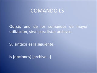 COMANDO LS Quizás uno de los comandos de mayor utilización, sirve para listar archivos. Su sintaxis es la siguiente: ls [opciones] [archivo...]  