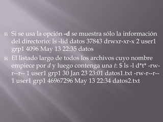    Si se usa la opción -d se muestra sólo la información
    del directorio: ls -lid datos 37843 drwxr-xr-x 2 user1
    grp1 4096 May 13 22:35 datos
   El listado largo de todos los archivos cuyo nombre
    empiece por d y luego contenga una t: $ ls -l d*t* -rw-
    r--r-- 1 user1 grp1 30 Jan 23 23:01 datos1.txt -rw-r--r--
    1 user1 grp1 46967296 May 13 22:34 datos2.txt
 