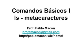 Comandos Básicos I
ls - metacaracteres
Prof. Pablo Macón
profemacon@gmail.com
http://pablomacon.wix/home/
 
