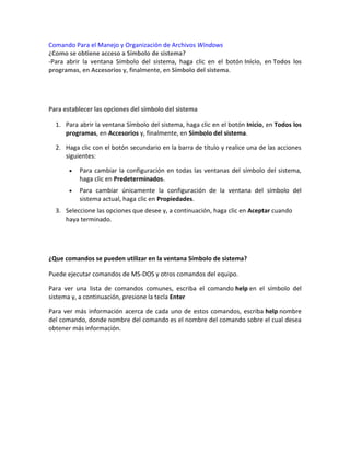 Comando Para el Manejo y Organización de Archivos Windows
¿Como se obtiene acceso a Símbolo de sistema?
-Para abrir la ventana Símbolo del sistema, haga clic en el botón Inicio, en Todos los
programas, en Accesorios y, finalmente, en Símbolo del sistema.
Para establecer las opciones del símbolo del sistema
1. Para abrir la ventana Símbolo del sistema, haga clic en el botón Inicio, en Todos los
programas, en Accesorios y, finalmente, en Símbolo del sistema.
2. Haga clic con el botón secundario en la barra de título y realice una de las acciones
siguientes:
Para cambiar la configuración en todas las ventanas del símbolo del sistema,
haga clic en Predeterminados.
Para cambiar únicamente la configuración de la ventana del símbolo del
sistema actual, haga clic en Propiedades.
3. Seleccione las opciones que desee y, a continuación, haga clic en Aceptar cuando
haya terminado.
¿Que comandos se pueden utilizar en la ventana Símbolo de sistema?
Puede ejecutar comandos de MS-DOS y otros comandos del equipo.
Para ver una lista de comandos comunes, escriba el comando help en el símbolo del
sistema y, a continuación, presione la tecla Enter
Para ver más información acerca de cada uno de estos comandos, escriba help nombre
del comando, donde nombre del comando es el nombre del comando sobre el cual desea
obtener más información.
 