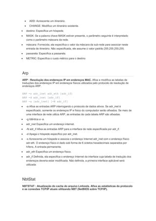       ADD: Acrescenta um itinerário.
          CHANGE: Modifica um itinerário existente.
       destino: Especifica um hóspede.
       MASK: Se a palavra chave MASK estiver presente, o parâmetro seguinte é interpretado
        como o parâmetro máscara da rede.
       máscara: Fornecida, ela especifica o valor da máscara da sub-rede para associar neste
        entrada de itinerário. Não especificada, ele assume o valor padrão 255.255.255.255.
       passarela: Especifica a passarela.
       METRIC: Especifica o custo métrico para o destino




Arp
ARP : Resolução dos endereços IP em endereços MAC. Afixa e modifica as tabelas de
traduções dos endereços IP em endereços físicos utilizados pelo protocolo de resolução de
endereços ARP.

ARP -s adr_inet adr_eth [adr_if]
ARP -d adr_inet [adr_if]
ARP -a [adr_inet] [-N adr_if]
       -a Afixa as entradas ARP interrogando o protocolo de dados ativos. Se adr_inet é
        especificado, somente os endereços IP e físico do computador serão afixados. Se mais de
        uma interface de rede utiliza ARP, as entradas de cada tabela ARP são afixadas.
       -g Idêntica a -a.
       adr_inet Especifica um endereço internet.
       -N adr_if Afixa as entradas ARP para a interface de rede especificada por adr_if.
       -d Apaga o hóspede específico por adr_inet.
       -s Acrescenta um hóspede e associa o endereço Internet adr_inet com o endereço físico
        adr-eth. O endereço físico é dado sob forma de 6 octetos hexadecimais separados por
        hífens. A entrada permanente.
       adr_eth Especifica um endereço físico.
       adr_if Definida, ela especifica o endereço Internet da interface cuja tabela de tradução dos
        endereços deveria estar modificada. Não definida, a primeira interface aplicável será
        utilizada.




NbtStat
NBTSTAT : Atualização do cache do arquivo Lmhosts. Afixa as estatísticas do protocolo
e as conexões TCP/IP atuais utilizando NBT (NetBIOS sobre TCP/IP).
 