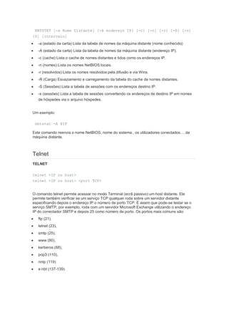 NBTSTAT [-a Nome Distante] [-A endereço IP] [-c] [-n] [-r] [-R] [-s]
[S] [intervalo]
    -a (estado da carta) Lista da tabela de nomes da máquina distante (nome conhecido)
    -A (estado da carta) Lista da tabela de nomes da máquina distante (endereço IP).
    -c (cache) Lista o cache de nomes distantes e tidos como os endereços IP.
    -n (nomes) Lista os nomes NetBIOS locais.
    -r (resolvidos) Lista os nomes resolvidos pela difusão e via Wins.
    -R (Carga) Esvaziamento e carregamento da tabela do cache de nomes distantes.
    -S (Sessões) Lista a tabela de sessões com os endereços destino IP.
    -s (sessões) Lista a tabela de sessões convertendo os endereços de destino IP em nomes
     de hóspedes via o arquivo hóspedes.


Um exemplo:

    nbtstat -A @IP

Este comando reenvia o nome NetBIOS, nome do sistema , os utilizadores conectados.... da
máquina distante.



Telnet
TELNET

telnet <IP ou host>
telnet <IP ou host> <port TCP>


O comando telnet permite acessar no modo Terminal (ecrã passivo) um host distante. Ele
permite também verificar se um serviço TCP qualquer roda sobre um servidor distante
especificando depois o endereço IP o número de porto TCP. É assim que pode-se testar se o
serviço SMTP, por exemplo, roda com um servidor Microsoft Exchange utilizando o endereço
IP do conectador SMTP e depois 25 como número de porto. Os portos mais comuns são:
    ftp (21),
    telnet (23),
    smtp (25),
    www (80),
    kerberos (88),
    pop3 (110),
    nntp (119)
    e nbt (137-139).
 