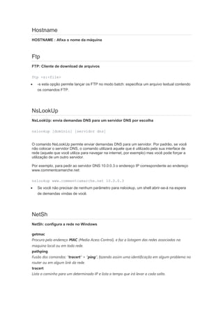 Hostname
HOSTNAME : Afixa o nome da máquina



Ftp
FTP: Cliente de download de arquivos

ftp -s:<file>
   -s esta opção permite lançar os FTP no modo batch: especifica um arquivo textual contendo
    os comandos FTP.




NsLookUp
NsLookUp: envia demandas DNS para um servidor DNS por escolha

nslookup [domínio] [servidor dns]


O comando NsLookUp permite enviar demandas DNS para um servidor. Por padrão, se você
não colocar o servidor DNS, o comando utilizará aquele que é utilizado pela sua interface de
rede (aquele que você utiliza para navegar na internet, por exemplo) mas você pode forçar a
utilização de um outro servidor.

Por exemplo, para pedir ao servidor DNS 10.0.0.3 o endereço IP correspondente ao endereço
www.commentcamarche.net:

nslookup www.commentcamarche.net 10.0.0.3
   Se você não precisar de nenhum parâmetro para nslookup, um shell abrir-se-á na espera
    de demandas vindas de você.




NetSh
NetSh: configura a rede no Windows

getmac
Procura pelo endereço MAC (Media Acess Control), e faz a listagem das redes associadas na
maquina local ou em toda rede.
pathping
Fusão dos comandos: “tracert” + “ping”, fazendo assim uma identificação em algum problema no
router ou em algum link da rede.
tracert
Lista o caminho para um determinado IP e lista o tempo que irá levar a cada salto.
 