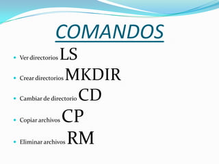 COMANDOS
 Ver directorios   LS
 Crear directorios  MKDIR
 Cambiar de directorioCD
 Copiar archivos   CP
 Eliminar archivos RM
 