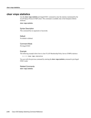 clear vmps statistics




clear vmps statistics
                        Use the clear vmps statistics privileged EXEC command to clear the statistics maintained by the
                        VLAN Query Protocol (VQP) client. This command is available only in the Enterprise Edition
                        Software.
                        clear vmps statistics


                        Syntax Description
                        This command has no arguments or keywords.


                        Default
                        No default is deﬁned.


                        Command Mode
                        Privileged EXEC


                        Example
                        The following example shows how to clear VLAN Membership Policy Server (VMPS) statistics:
                           Switch# clear vmps statistics

                        You can verify the previous command by entering the show vmps statistics command in privileged
                        EXEC mode.


                        Related Commands
                        show vmps statistics




2-10    Cisco IOS Desktop Switching Command Reference
 