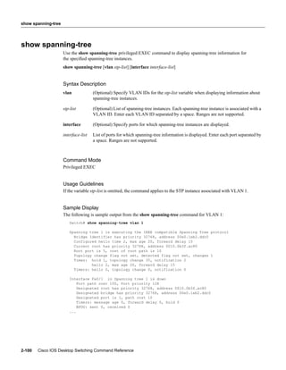 show spanning-tree




show spanning-tree
                     Use the show spanning-tree privileged EXEC command to display spanning-tree information for
                     the speciﬁed spanning-tree instances.
                     show spanning-tree [vlan stp-list] [interface interface-list]


                     Syntax Description
                     vlan             (Optional) Specify VLAN IDs for the stp-list variable when displaying information about
                                      spanning-tree instances.

                     stp-list         (Optional) List of spanning-tree instances. Each spanning-tree instance is associated with a
                                      VLAN ID. Enter each VLAN ID separated by a space. Ranges are not supported.

                     interface        (Optional) Specify ports for which spanning-tree instances are displayed.

                     interface-list   List of ports for which spanning-tree information is displayed. Enter each port separated by
                                      a space. Ranges are not supported.



                     Command Mode
                     Privileged EXEC


                     Usage Guidelines
                     If the variable stp-list is omitted, the command applies to the STP instance associated with VLAN 1.


                     Sample Display
                     The following is sample output from the show spanning-tree command for VLAN 1:
                        Switch# show spanning-tree vlan 1

                        Spanning tree 1 is executing the IEEE compatible Spanning Tree protocol
                          Bridge Identifier has priority 32768, address 00e0.1eb2.ddc0
                          Configured hello time 2, max age 20, forward delay 15
                          Current root has priority 32768, address 0010.0b3f.ac80
                          Root port is 5, cost of root path is 10
                          Topology change flag not set, detected flag not set, changes 1
                          Times: hold 1, topology change 35, notification 2
                                  hello 2, max age 20, forward delay 15
                          Timers: hello 0, topology change 0, notification 0

                        Interface Fa0/1 in Spanning tree 1 is down
                            Port path cost 100, Port priority 128
                            Designated root has priority 32768, address 0010.0b3f.ac80
                            Designated bridge has priority 32768, address 00e0.1eb2.ddc0
                            Designated port is 1, path cost 10
                            Timers: message age 0, forward delay 0, hold 0
                            BPDU: sent 0, received 0
                        ...




2-100   Cisco IOS Desktop Switching Command Reference
 