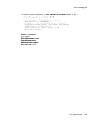 show spanning-tree



The following is sample output from the show spanning-tree interface command for port 3:
   Switch# show spanning-tree interface fa0/3

   Interface Fa0/3 (port 3) in Spanning tree 1 is down
      Port path cost 100, Port priority 128
      Designated root has priority 6000, address 0090.2bba.7a40
      Designated bridge has priority 32768, address 00e0.1e9f.4abf
      Designated port is 3, path cost 410
      Timers: message age 0, forward delay 0, hold 0
      BPDU: sent 0, received 0



Related Commands
spanning-tree
spanning-tree forward-time
spanning-tree max-age
spanning-tree port-priority
spanning-tree protocol




                                                                         Cisco IOS Commands 2-101
 