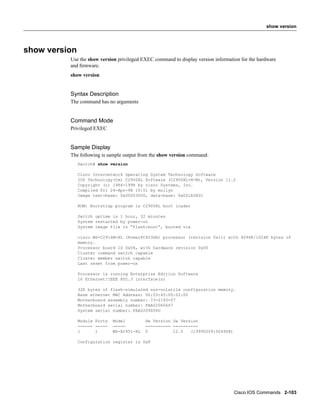 show version




show version
          Use the show version privileged EXEC command to display version information for the hardware
          and ﬁrmware.
          show version


          Syntax Description
          The command has no arguments


          Command Mode
          Privileged EXEC


          Sample Display
          The following is sample output from the show version command:
               Switch# show version

               Cisco Internetwork Operating System Technology Software
               IOS Technology(tm) C2900XL Software (C2900XL-H-M), Version 11.2
               Copyright (c) 1986-1998 by cisco Systems, Inc.
               Compiled Fri 24-Apr-98 10:51 by mollyn
               Image text-base: 0x00003000, data-base: 0x001A582C

               ROM: Bootstrap program is C2900XL boot loader

               Switch uptime is 1 hour, 32 minutes
               System restarted by power-on
               System image file is “flash:boot”, booted via

               cisco WS-C2916M-XL (PowerPC403GA) processor (revision 0x11) with 4096K/1024K bytes of
               memory.
               Processor board ID 0x06, with hardware revision 0x00
               Cluster command switch capable
               Cluster member switch capable
               Last reset from power-on

               Processor is running Enterprise Edition Software
               16 Ethernet/IEEE 802.3 interface(s)

               32K bytes of flash-simulated non-volatile configuration memory.
               Base ethernet MAC Address: 00:53:45:00:02:00
               Motherboard assembly number: 73-2193-07
               Motherboard serial number: FAA02060647
               System serial number: FAA0209Z06U

               Module Ports   Model         Hw Version Sw Version
               ------ -----   -----         ---------- ----------
               1      1       WS-X2951-XL   0          12.0   (19990209:004908)

               Configuration register is 0xF




                                                                                   Cisco IOS Commands 2-103
 