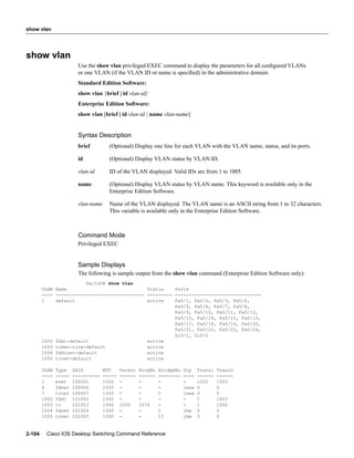 show vlan




show vlan
                         Use the show vlan privileged EXEC command to display the parameters for all conﬁgured VLANs
                         or one VLAN (if the VLAN ID or name is speciﬁed) in the administrative domain.
                         Standard Edition Software:
                         show vlan {brief | id vlan-id}
                         Enterprise Edition Software:
                         show vlan [brief | id vlan-id | name vlan-name]


                         Syntax Description
                         brief         (Optional) Display one line for each VLAN with the VLAN name, status, and its ports.

                         id            (Optional) Display VLAN status by VLAN ID.

                         vlan-id       ID of the VLAN displayed. Valid IDs are from 1 to 1005.

                         name          (Optional) Display VLAN status by VLAN name. This keyword is available only in the
                                       Enterprise Edition Software.

                         vlan-name     Name of the VLAN displayed. The VLAN name is an ASCII string from 1 to 32 characters.
                                       This variable is available only in the Enterprise Edition Software.



                         Command Mode
                         Privileged EXEC


                         Sample Displays
                         The following is sample output from the show vlan command (Enterprise Edition Software only):
                        Switch# show vlan
        VLAN Name                             Status    Ports
        ---- -------------------------------- --------- -------------------------------
        1    default                          active    Fa0/1, Fa0/2, Fa0/3, Fa0/4,
                                                        Fa0/5, Fa0/6, Fa0/7, Fa0/8,
                                                        Fa0/9, Fa0/10, Fa0/11, Fa0/12,
                                                        Fa0/13, Fa0/14, Fa0/15, Fa0/16,
                                                        Fa0/17, Fa0/18, Fa0/19, Fa0/20,
                                                        Fa0/21, Fa0/22, Fa0/23, Fa0/24,
                                                        Gi0/1, Gi0/2
        1002 fddi-default                     active
        1003 token-ring-default               active
        1004 fddinet-default                  active
        1005 trnet-default                    active

        VLAN   Type    SAID          MTU     Parent   RingNo   BridgeNo   Stp    Trans1   Trans2
        ----   -----   ----------    -----   ------   ------   --------   ----   ------   ------
        1      enet    100001        1500    -        -        -          -      1002     1003
        6      fdnet   100006        1500    -        -        -          ieee   0        0
        7      trnet   100007        1500    -        -        5          ieee   0        0
        1002   fddi    101002        1500    -        -        -          -      1        1003
        1003   tr      101003        1500    1005     3276     -          -      1        1002
        1004   fdnet   101004        1500    -        -        1          ibm    0        0
        1005   trnet   101005        1500    -        -        15         ibm    0        0


2-104    Cisco IOS Desktop Switching Command Reference
 