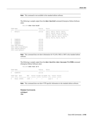 show vlan




             Note This command is not available in the standard edition software.



             The following is sample output from the show vlan brief command (Enterprise Edition Software
             only):
                Switch# show vlan brief

VLAN Name                             Status    Ports
---- -------------------------------- --------- -------------------------------
1    default                          active    Fa0/1, Fa0/2, Fa0/5, Fa0/6,
                                                Fa0/7, Fa0/8, Fa0/9, Fa0/10,
                                                Fa0/11, Fa0/12, Fa0/13, Fa0/14,
                                                Fa0/15, Fa0/16, Fa1/1, Fa1/2,
                                                Fa1/3, Fa1/4, Fa2/3, Fa2/4
2    VLAN0002                         active
3    VLAN0003                         active
6    VLAN0006                         active
7    VLAN0007                         active
1002 fddi-default                     active
1003 token-ring-default               active
1004 fddinet-default                  active
1005 trnet-default                    active


             Note This command does not show information for VLANs 1002 to 1005 in the standard edition
             software.


             The following is sample output from the show vlan id 6or show vlan name VLAN006 command
             (Enterprise Edition Software only):
                Switch# show vlan id 6

VLAN Name                             Status    Ports
---- -------------------------------- --------- -------------------------------
6    VLAN0006                         active

VLAN Type SAID        MTU   Parent RingNo BridgeNo Stp Trans1 Trans2
---- ----- ---------- ----- ------ ------ -------- ---- ------ ------
6    fdnet 100006     1500 -       -      -        ieee 0      0


             Note This command does not show VTP-speciﬁc information in the standard edition software.



             Related Commands
             switchport
             vlan




                                                                                      Cisco IOS Commands 2-105
 