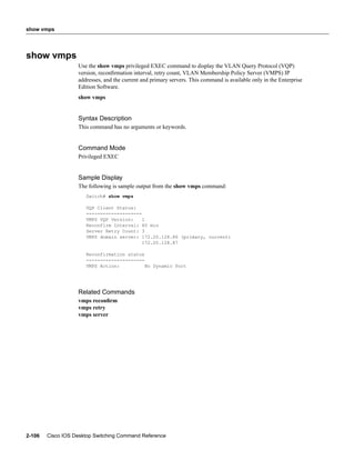 show vmps




show vmps
                   Use the show vmps privileged EXEC command to display the VLAN Query Protocol (VQP)
                   version, reconﬁrmation interval, retry count, VLAN Membership Policy Server (VMPS) IP
                   addresses, and the current and primary servers. This command is available only in the Enterprise
                   Edition Software.
                   show vmps


                   Syntax Description
                   This command has no arguments or keywords.


                   Command Mode
                   Privileged EXEC


                   Sample Display
                   The following is sample output from the show vmps command:
                      Switch# show vmps

                      VQP Client Status:
                      --------------------
                      VMPS VQP Version:    1
                      Reconfirm Interval: 60 min
                      Server Retry Count: 3
                      VMPS domain server: 172.20.128.86 (primary, current)
                                           172.20.128.87

                      Reconfirmation status
                      ---------------------
                      VMPS Action:          No Dynamic Port




                   Related Commands
                   vmps reconﬁrm
                   vmps retry
                   vmps server




2-106   Cisco IOS Desktop Switching Command Reference
 