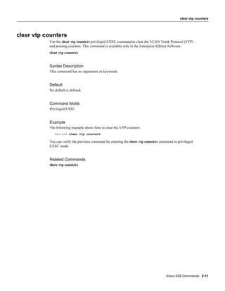 clear vtp counters




clear vtp counters
           Use the clear vtp counters privileged EXEC command to clear the VLAN Trunk Protocol (VTP)
           and pruning counters. This command is available only in the Enterprise Edition Software.
           clear vtp counters


           Syntax Description
           This command has no arguments or keywords.


           Default
           No default is deﬁned.


           Command Mode
           Privileged EXEC


           Example
           The following example shows how to clear the VTP counters:
              Switch# clear vtp counters

           You can verify the previous command by entering the show vtp counters command in privileged
           EXEC mode.


           Related Commands
           show vtp counters




                                                                                     Cisco IOS Commands 2-11
 