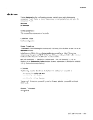 shutdown




shutdown
           Use the shutdown interface conﬁguration command to disable a port and to shutdown the
           management VLAN. Use the no form of this command to restart a disabled port or to active the
           management VLAN.
           shutdown
           no shutdown


           Syntax Description
           This command has no arguments or keywords.


           Command Mode
           Interface conﬁguration


           Usage Guidelines
           The shutdown command for a port causes it to stop forwarding. You can enable the port with the no
           shutdown command.
           In the Enterprise Edition Software, the no shutdown command has no effect if the port is a
           static-access port assigned to a VLAN that has been deleted, suspended, or shutdown. The port must
           ﬁrst be a member of an active VLAN before it can be reenabled.
           Only one management VLAN interface can be active at a time. The remaining VLANs are
           shutdown. In the show running-conﬁg command, the active management VLAN interface is the one
           with the shutdown command displayed.


           Examples
           The following examples show how to disable ﬁxed port fa0/8 and how to reenable it:
              Switch(config)# interface fa0/8
              Switch(config-if)# shutdown

              Switch(config-if)# no shutdown

           You can verify the previous commands by entering the show interface command in privileged
           EXEC mode.


           Related Commands
           management




                                                                                        Cisco IOS Commands 2-113
 