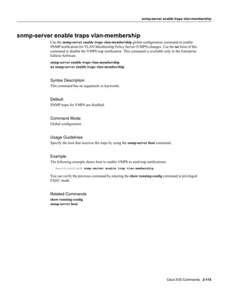 snmp-server enable traps vlan-membership




snmp-server enable traps vlan-membership
          Use the snmp-server enable traps vlan-membership global conﬁguration command to enable
          SNMP notiﬁcation for VLAN Membership Policy Server (VMPS) changes. Use the no form of this
          command to disable the VMPS trap notiﬁcation. This command is available only in the Enterprise
          Edition Software.
          snmp-server enable traps vlan-membership
          no snmp-server enable traps vlan-membership


          Syntax Description
          This command has no arguments or keywords.


          Default
          SNMP traps for VMPS are disabled.


          Command Mode
          Global conﬁguration


          Usage Guidelines
          Specify the host that receives the traps by using the snmp-server host command.


          Example
          The following example shows how to enable VMPS to send trap notiﬁcations:
             Switch(config)# snmp-server enable trap vlan-membership

          You can verify the previous command by entering the show running-conﬁg command in privileged
          EXEC mode.


          Related Commands
          show running-conﬁg
          snmp-server host




                                                                                      Cisco IOS Commands 2-115
 