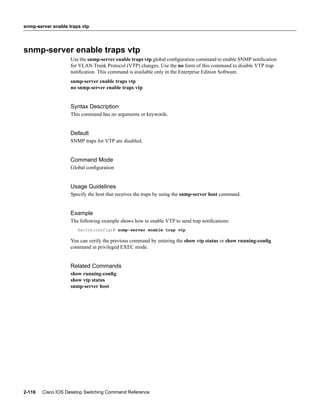 snmp-server enable traps vtp




snmp-server enable traps vtp
                    Use the snmp-server enable traps vtp global conﬁguration command to enable SNMP notiﬁcation
                    for VLAN Trunk Protocol (VTP) changes. Use the no form of this command to disable VTP trap
                    notiﬁcation. This command is available only in the Enterprise Edition Software.
                    snmp-server enable traps vtp
                    no snmp-server enable traps vtp


                    Syntax Description
                    This command has no arguments or keywords.


                    Default
                    SNMP traps for VTP are disabled.


                    Command Mode
                    Global conﬁguration


                    Usage Guidelines
                    Specify the host that receives the traps by using the snmp-server host command.


                    Example
                    The following example shows how to enable VTP to send trap notiﬁcations:
                       Switch(config)# snmp-server enable trap vtp

                    You can verify the previous command by entering the show vtp status or show running-conﬁg
                    command in privileged EXEC mode.


                    Related Commands
                    show running-conﬁg
                    show vtp status
                    snmp-server host




2-116   Cisco IOS Desktop Switching Command Reference
 
