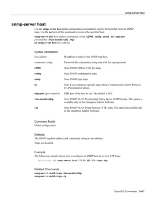 snmp-server host




snmp-server host
          Use the snmp-server host global conﬁguration command to specify the host that receives SNMP
          traps. Use the no form of this command to remove the speciﬁed host.
          snmp-server host host-address community-string [c2900 | conﬁg | snmp | tty | udp-port
          port-number | vlan-membership | vtp]
          no snmp-server host host-address


          Syntax Description
          host-address               IP address or name of the SNMP trap host.

          community-string           Password-like community string sent with the trap operation.

          c2900                      Send SNMP 2900 or 3500 XL traps.

          conﬁg                      Send SNMP conﬁguration traps.

          snmp                       Send SNMP-type traps.

          tty                        Send Cisco enterprise-speciﬁc traps when a Transmission Control Protocol
                                     (TCP) connection closes.

          udp-port {port-number}     UDP port of the host to use. The default is 162.

          vlan-membership            Send SNMP VLAN Membership Policy Server (VMPS) traps. This option is
                                     available only in the Enterprise Edition Software.

          vtp                        Send SNMP VLAN Trunk Protocol (VTP) traps. This option is available only
                                     in the Enterprise Edition Software.



          Command Mode
          Global conﬁguration


          Defaults
          The SNMP trap host address and community string are not deﬁned.
          Traps are disabled.


          Example
          The following example shows how to conﬁgure an SNMP host to receive VTP traps:
                Switch(config)# snmp-server host 172.20.128.178 traps vtp



          Related Commands
          snmp-server enable traps vlan-membership
          snmp-server enable traps vtp




                                                                                        Cisco IOS Commands 2-117
 