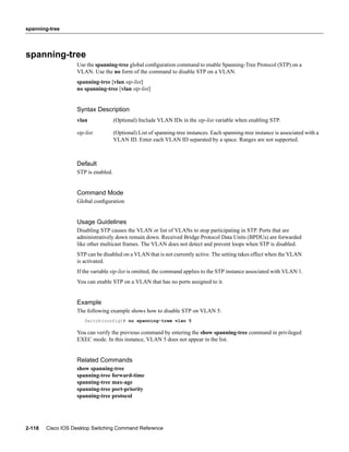 spanning-tree




spanning-tree
                   Use the spanning-tree global conﬁguration command to enable Spanning-Tree Protocol (STP) on a
                   VLAN. Use the no form of the command to disable STP on a VLAN.
                   spanning-tree [vlan stp-list]
                   no spanning-tree [vlan stp-list]


                   Syntax Description
                   vlan              (Optional) Include VLAN IDs in the stp-list variable when enabling STP.

                   stp-list          (Optional) List of spanning-tree instances. Each spanning-tree instance is associated with a
                                     VLAN ID. Enter each VLAN ID separated by a space. Ranges are not supported.



                   Default
                   STP is enabled.


                   Command Mode
                   Global conﬁguration


                   Usage Guidelines
                   Disabling STP causes the VLAN or list of VLANs to stop participating in STP. Ports that are
                   administratively down remain down. Received Bridge Protocol Data Units (BPDUs) are forwarded
                   like other multicast frames. The VLAN does not detect and prevent loops when STP is disabled.
                   STP can be disabled on a VLAN that is not currently active. The setting takes effect when the VLAN
                   is activated.
                   If the variable stp-list is omitted, the command applies to the STP instance associated with VLAN 1.
                   You can enable STP on a VLAN that has no ports assigned to it.


                   Example
                   The following example shows how to disable STP on VLAN 5:
                      Switch(config)# no spanning-tree vlan 5

                   You can verify the previous command by entering the show spanning-tree command in privileged
                   EXEC mode. In this instance, VLAN 5 does not appear in the list.


                   Related Commands
                   show spanning-tree
                   spanning-tree forward-time
                   spanning-tree max-age
                   spanning-tree port-priority
                   spanning-tree protocol




2-118   Cisco IOS Desktop Switching Command Reference
 
