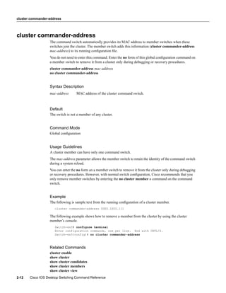 cluster commander-address




cluster commander-address
                  The command switch automatically provides its MAC address to member switches when these
                  switches join the cluster. The member switch adds this information (cluster commander-address
                  mac-address) to its running conﬁguration ﬁle.
                  You do not need to enter this command. Enter the no form of this global conﬁguration command on
                  a member switch to remove it from a cluster only during debugging or recovery procedures.
                  cluster commander-address mac-address
                  no cluster commander-address


                  Syntax Description
                  mac-address      MAC address of the cluster command switch.



                  Default
                  The switch is not a member of any cluster.


                  Command Mode
                  Global conﬁguration


                  Usage Guidelines
                  A cluster member can have only one command switch.
                  The mac-address parameter allows the member switch to retain the identity of the command switch
                  during a system reload.
                  You can enter the no form on a member switch to remove it from the cluster only during debugging
                  or recovery procedures. However, with normal switch conﬁguration, Cisco recommends that you
                  only remove member switches by entering the no cluster member n command on the command
                  switch.


                  Example
                  The following is sample text from the running conﬁguration of a cluster member.
                     cluster commander-address 00E0.1E00.111

                  The following example shows how to remove a member from the cluster by using the cluster
                  member’s console.
                     Switch-es3# configure terminal
                     Enter configuration commands, one per line. End with CNTL/Z.
                     Switch-es3(config)# no cluster commander-address



                  Related Commands
                  cluster enable
                  show cluster
                  show cluster candidates
                  show cluster members
                  show cluster view
2-12   Cisco IOS Desktop Switching Command Reference
 
