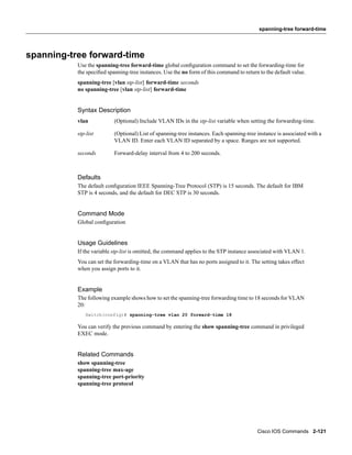 spanning-tree forward-time




spanning-tree forward-time
           Use the spanning-tree forward-time global conﬁguration command to set the forwarding-time for
           the speciﬁed spanning-tree instances. Use the no form of this command to return to the default value.
           spanning-tree [vlan stp-list] forward-time seconds
           no spanning-tree [vlan stp-list] forward-time


           Syntax Description
           vlan            (Optional) Include VLAN IDs in the stp-list variable when setting the forwarding-time.

           stp-list        (Optional) List of spanning-tree instances. Each spanning-tree instance is associated with a
                           VLAN ID. Enter each VLAN ID separated by a space. Ranges are not supported.

           seconds         Forward-delay interval from 4 to 200 seconds.



           Defaults
           The default conﬁguration IEEE Spanning-Tree Protocol (STP) is 15 seconds. The default for IBM
           STP is 4 seconds, and the default for DEC STP is 30 seconds.


           Command Mode
           Global conﬁguration


           Usage Guidelines
           If the variable stp-list is omitted, the command applies to the STP instance associated with VLAN 1.
           You can set the forwarding-time on a VLAN that has no ports assigned to it. The setting takes effect
           when you assign ports to it.


           Example
           The following example shows how to set the spanning-tree forwarding time to 18 seconds for VLAN
           20:
              Switch(config)# spanning-tree vlan 20 forward-time 18

           You can verify the previous command by entering the show spanning-tree command in privileged
           EXEC mode.


           Related Commands
           show spanning-tree
           spanning-tree max-age
           spanning-tree port-priority
           spanning-tree protocol




                                                                                          Cisco IOS Commands 2-121
 