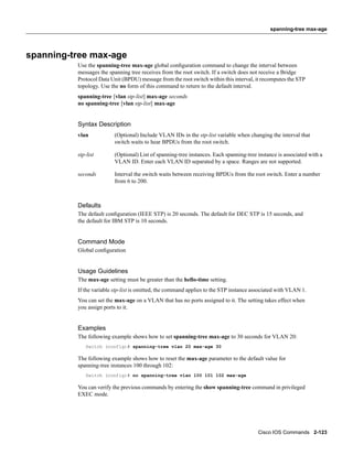 spanning-tree max-age




spanning-tree max-age
          Use the spanning-tree max-age global conﬁguration command to change the interval between
          messages the spanning tree receives from the root switch. If a switch does not receive a Bridge
          Protocol Data Unit (BPDU) message from the root switch within this interval, it recomputes the STP
          topology. Use the no form of this command to return to the default interval.
          spanning-tree [vlan stp-list] max-age seconds
          no spanning-tree [vlan stp-list] max-age


          Syntax Description
          vlan            (Optional) Include VLAN IDs in the stp-list variable when changing the interval that
                          switch waits to hear BPDUs from the root switch.

          stp-list        (Optional) List of spanning-tree instances. Each spanning-tree instance is associated with a
                          VLAN ID. Enter each VLAN ID separated by a space. Ranges are not supported.

          seconds         Interval the switch waits between receiving BPDUs from the root switch. Enter a number
                          from 6 to 200.



          Defaults
          The default conﬁguration (IEEE STP) is 20 seconds. The default for DEC STP is 15 seconds, and
          the default for IBM STP is 10 seconds.


          Command Mode
          Global conﬁguration


          Usage Guidelines
          The max-age setting must be greater than the hello-time setting.
          If the variable stp-list is omitted, the command applies to the STP instance associated with VLAN 1.
          You can set the max-age on a VLAN that has no ports assigned to it. The setting takes effect when
          you assign ports to it.


          Examples
          The following example shows how to set spanning-tree max-age to 30 seconds for VLAN 20:
             Switch (config)# spanning-tree vlan 20 max-age 30

          The following example shows how to reset the max-age parameter to the default value for
          spanning-tree instances 100 through 102:
             Switch (config)# no spanning-tree vlan 100 101 102 max-age

          You can verify the previous commands by entering the show spanning-tree command in privileged
          EXEC mode.




                                                                                         Cisco IOS Commands 2-123
 