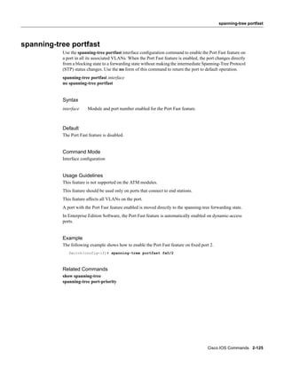 spanning-tree portfast




spanning-tree portfast
           Use the spanning-tree portfast interface conﬁguration command to enable the Port Fast feature on
           a port in all its associated VLANs. When the Port Fast feature is enabled, the port changes directly
           from a blocking state to a forwarding state without making the intermediate Spanning-Tree Protocol
           (STP) status changes. Use the no form of this command to return the port to default operation.
           spanning-tree portfast interface
           no spanning-tree portfast


           Syntax
           interface    Module and port number enabled for the Port Fast feature.



           Default
           The Port Fast feature is disabled.


           Command Mode
           Interface conﬁguration


           Usage Guidelines
           This feature is not supported on the ATM modules.
           This feature should be used only on ports that connect to end stations.
           This feature affects all VLANs on the port.
           A port with the Port Fast feature enabled is moved directly to the spanning-tree forwarding state.
           In Enterprise Edition Software, the Port Fast feature is automatically enabled on dynamic-access
           ports.


           Example
           The following example shows how to enable the Port Fast feature on ﬁxed port 2.
              Switch(config-if)# spanning-tree portfast fa0/2



           Related Commands
           show spanning-tree
           spanning-tree port-priority




                                                                                          Cisco IOS Commands 2-125
 