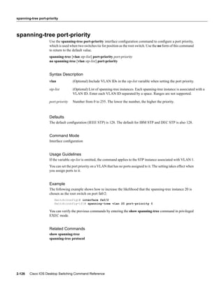 spanning-tree port-priority




spanning-tree port-priority
                     Use the spanning-tree port-priority interface conﬁguration command to conﬁgure a port priority,
                     which is used when two switches tie for position as the root switch. Use the no form of this command
                     to return to the default value.
                     spanning-tree [vlan stp-list] port-priority port-priority
                     no spanning-tree [vlan stp-list] port-priority


                     Syntax Description
                     vlan            (Optional) Include VLAN IDs in the stp-list variable when setting the port priority.

                     stp-list        (Optional) List of spanning-tree instances. Each spanning-tree instance is associated with a
                                     VLAN ID. Enter each VLAN ID separated by a space. Ranges are not supported.

                     port-priority   Number from 0 to 255. The lower the number, the higher the priority.



                     Defaults
                     The default conﬁguration (IEEE STP) is 128. The default for IBM STP and DEC STP is also 128.


                     Command Mode
                     Interface conﬁguration


                     Usage Guidelines
                     If the variable stp-list is omitted, the command applies to the STP instance associated with VLAN 1.
                     You can set the port priority on a VLAN that has no ports assigned to it. The setting takes effect when
                     you assign ports to it.


                     Example
                     The following example shows how to increase the likelihood that the spanning-tree instance 20 is
                     chosen as the root switch on port fa0/2:
                        Switch(config)# interface fa0/2
                        Switch(config-if)# spanning-tree vlan 20 port-priority 0

                     You can verify the previous commands by entering the show spanning-tree command in privileged
                     EXEC mode.


                     Related Commands
                     show spanning-tree
                     spanning-tree protocol




2-126   Cisco IOS Desktop Switching Command Reference
 
