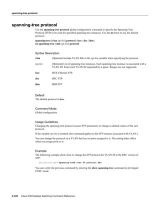 spanning-tree protocol




spanning-tree protocol
                    Use the spanning-tree protocol global conﬁguration command to specify the Spanning-Tree
                    Protocol (STP) to be used for speciﬁed spanning-tree instances. Use the no form to use the default
                    protocol.
                    spanning-tree [vlan stp-list] protocol {ieee | dec | ibm}
                    no spanning-tree [vlan stp-list] protocol


                    Syntax Description
                    vlan            (Optional) Include VLAN IDs in the stp-list variable when specifying the protocol.

                    stp-list        (Optional) List of spanning-tree instances. Each spanning-tree instance is associated with a
                                    VLAN ID. Enter each VLAN ID separated by a space. Ranges are not supported.

                    ieee            IEEE Ethernet STP.

                    dec             DEC STP.

                    ibm             IBM STP.



                    Default
                    The default protocol is ieee.


                    Command Mode
                    Global conﬁguration


                    Usage Guidelines
                    Changing the spanning-tree protocol causes STP parameters to change to default values of the new
                    protocol.
                    If the variable stp-list is omitted, this command applies to the STP instance associated with VLAN 1.
                    You can change the protocol on a VLAN that has no ports assigned to it. The setting takes effect
                    when you assign ports to it.


                    Example
                    The following example shows how to change the STP protocol for VLAN 20 to the DEC version of
                    STP:
                         Switch(config)# spanning-tree vlan 20 protocol dec

                    You can verify the previous command by entering the show spanning-tree command in privileged
                    EXEC mode.




2-128   Cisco IOS Desktop Switching Command Reference
 