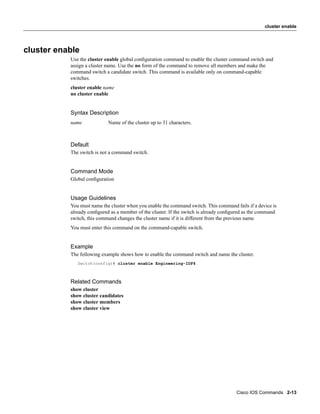 cluster enable




cluster enable
           Use the cluster enable global conﬁguration command to enable the cluster command switch and
           assign a cluster name. Use the no form of the command to remove all members and make the
           command switch a candidate switch. This command is available only on command-capable
           switches.
           cluster enable name
           no cluster enable


           Syntax Description
           name             Name of the cluster up to 31 characters.



           Default
           The switch is not a command switch.


           Command Mode
           Global conﬁguration


           Usage Guidelines
           You must name the cluster when you enable the command switch. This command fails if a device is
           already conﬁgured as a member of the cluster. If the switch is already conﬁgured as the command
           switch, this command changes the cluster name if it is different from the previous name.
           You must enter this command on the command-capable switch.


           Example
           The following example shows how to enable the command switch and name the cluster.
              Switch(config)# cluster enable Engineering-IDF4



           Related Commands
           show cluster
           show cluster candidates
           show cluster members
           show cluster view




                                                                                       Cisco IOS Commands 2-13
 