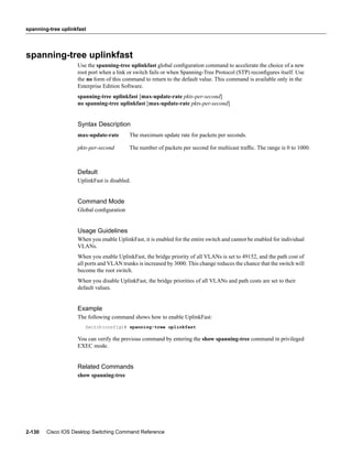 spanning-tree uplinkfast




spanning-tree uplinkfast
                    Use the spanning-tree uplinkfast global conﬁguration command to accelerate the choice of a new
                    root port when a link or switch fails or when Spanning-Tree Protocol (STP) reconﬁgures itself. Use
                    the no form of this command to return to the default value. This command is available only in the
                    Enterprise Edition Software.
                    spanning-tree uplinkfast [max-update-rate pkts-per-second]
                    no spanning-tree uplinkfast [max-update-rate pkts-per-second]


                    Syntax Description
                    max-update-rate       The maximum update rate for packets per seconds.

                    pkts-per-second       The number of packets per second for multicast trafﬁc. The range is 0 to 1000.



                    Default
                    UplinkFast is disabled.


                    Command Mode
                    Global conﬁguration


                    Usage Guidelines
                    When you enable UplinkFast, it is enabled for the entire switch and cannot be enabled for individual
                    VLANs.
                    When you enable UplinkFast, the bridge priority of all VLANs is set to 49152, and the path cost of
                    all ports and VLAN trunks is increased by 3000. This change reduces the chance that the switch will
                    become the root switch.
                    When you disable UplinkFast, the bridge priorities of all VLANs and path costs are set to their
                    default values.


                    Example
                    The following command shows how to enable UplinkFast:
                       Switch(config)# spanning-tree uplinkfast

                    You can verify the previous command by entering the show spanning-tree command in privileged
                    EXEC mode.


                    Related Commands
                    show spanning-tree




2-130   Cisco IOS Desktop Switching Command Reference
 