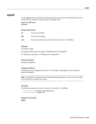speed




speed
        Use the speed interface conﬁguration command to specify the speed of a Fast Ethernet port. Use the
        no form of this command to return the port to its default value.
        speed {10 | 100 | auto}
        no speed


        Syntax Description
        10              Port runs at 10 Mbps.

        100             Port runs at 100 Mbps.

        auto            Port automatically detects whether it should run at 10 or 100 Mbps.



        Defaults
        The default is auto.
        For Gigabit Ethernet ports, the speed is 1000 Mbps and not conﬁgurable.
        For ATM ports, the speed is 155 Mbps and not conﬁgurable.


        Command Mode
        Interface conﬁguration


        Usage Guidelines
        Certain ports can be conﬁgured to be either 10 or 100 Mbps. Applicability of this command is
        hardware-dependent.


        Note For guidelines on setting the switch speed and duplex parameters, see the Cisco IOS Desktop
        Switching Software Conﬁguration Guide.



        Example
        The following example shows how to set port 1 on module 2 to 100 Mbps:
             Switch(config)# interface fastethernet2/1
             Switch(config-if)# speed 100



        Related Commands
        duplex




                                                                                     Cisco IOS Commands 2-131
 